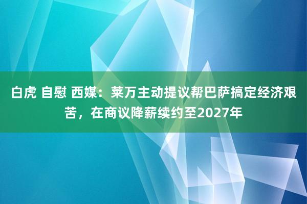 白虎 自慰 西媒：莱万主动提议帮巴萨搞定经济艰苦，在商议降薪续约至2027年