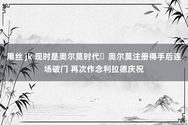 黑丝 jk 现时是奥尔莫时代⌚奥尔莫注册得手后连场破门 再次作念利拉德庆祝