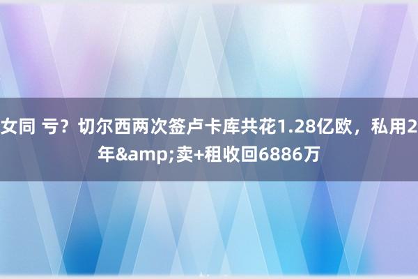 女同 亏？切尔西两次签卢卡库共花1.28亿欧，私用2年&卖+租收回6886万