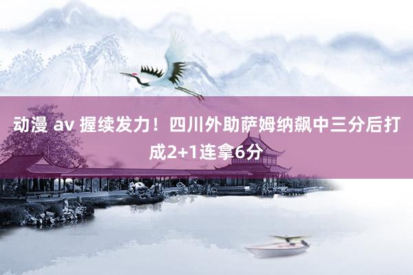 动漫 av 握续发力！四川外助萨姆纳飙中三分后打成2+1连拿6分