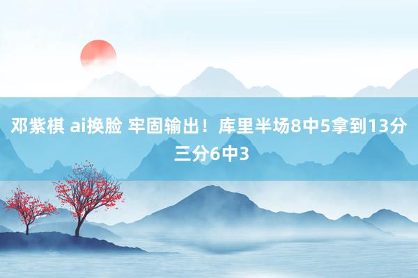 邓紫棋 ai换脸 牢固输出！库里半场8中5拿到13分 三分6中3
