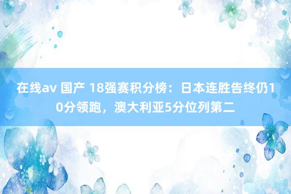 在线av 国产 18强赛积分榜：日本连胜告终仍10分领跑，澳大利亚5分位列第二