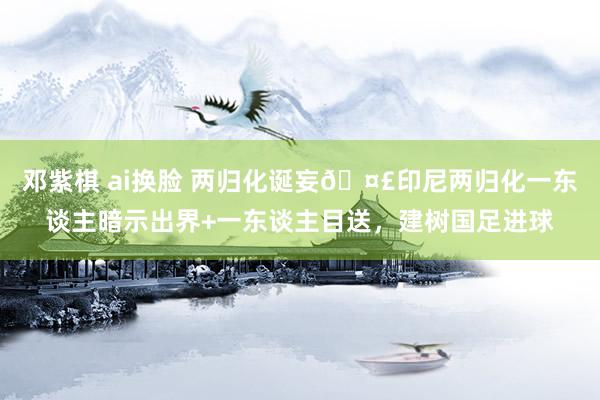 邓紫棋 ai换脸 两归化诞妄🤣印尼两归化一东谈主暗示出界+一东谈主目送，建树国足进球