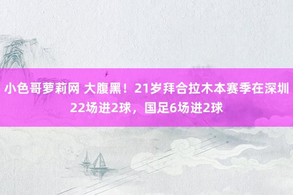 小色哥萝莉网 大腹黑！21岁拜合拉木本赛季在深圳22场进2球，国足6场进2球