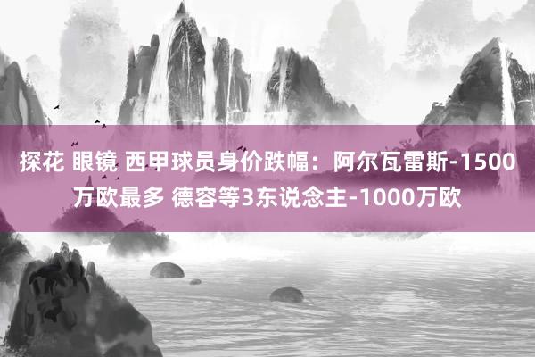 探花 眼镜 西甲球员身价跌幅：阿尔瓦雷斯-1500万欧最多 德容等3东说念主-1000万欧
