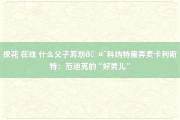 探花 在线 什么父子筹划🤯科纳特簸弄麦卡利斯特：范迪克的“好男儿”