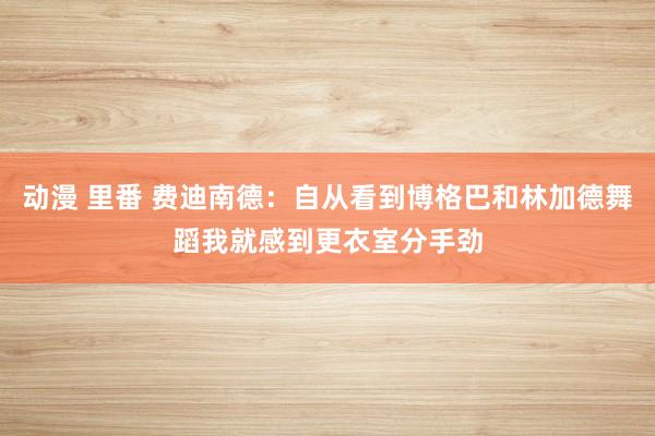 动漫 里番 费迪南德：自从看到博格巴和林加德舞蹈我就感到更衣室分手劲