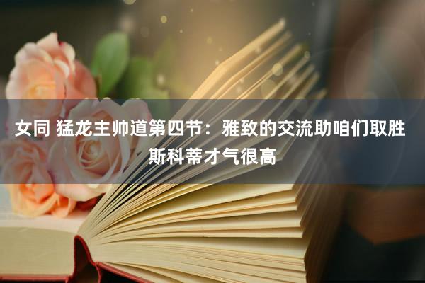 女同 猛龙主帅道第四节:雅致的交流助咱们取胜 斯科蒂才气很高