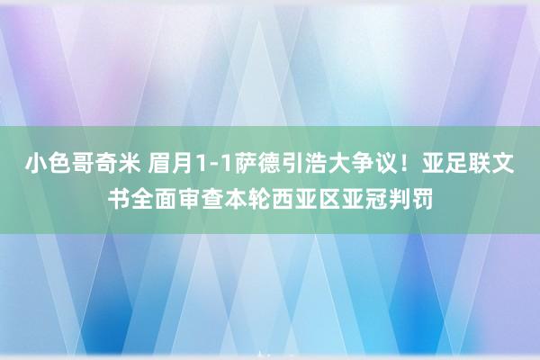 小色哥奇米 眉月1-1萨德引浩大争议！亚足联文书全面审查本轮西亚区亚冠判罚