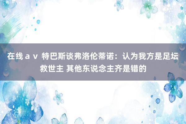 在线ａｖ 特巴斯谈弗洛伦蒂诺：认为我方是足坛救世主 其他东说念主齐是错的