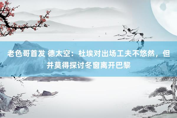 老色哥首发 德太空：杜埃对出场工夫不悠然，但并莫得探讨冬窗离开巴黎