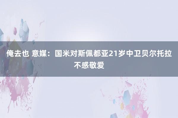 俺去也 意媒：国米对斯佩都亚21岁中卫贝尔托拉不感敬爱