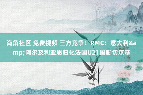 海角社区 免费视频 三方竞争！RMC：意大利&阿尔及利亚思归化法国U21国脚切尔基