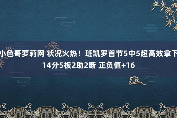 小色哥萝莉网 状况火热！班凯罗首节5中5超高效拿下14分5板2助2断 正负值+16