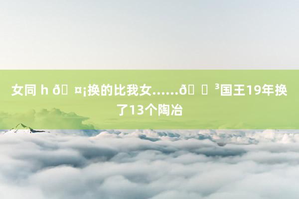 女同 h 🤡换的比我女......😳国王19年换了13个陶冶