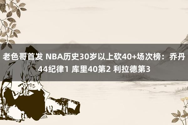老色哥首发 NBA历史30岁以上砍40+场次榜：乔丹44纪律1 库里40第2 利拉德第3