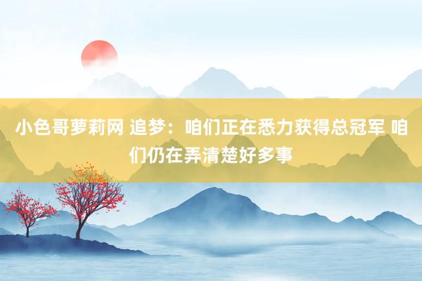 小色哥萝莉网 追梦：咱们正在悉力获得总冠军 咱们仍在弄清楚好多事
