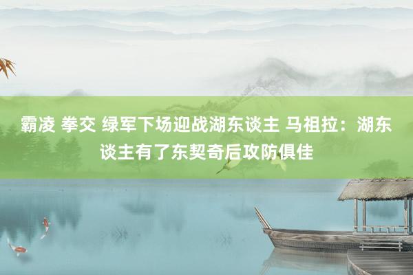 霸凌 拳交 绿军下场迎战湖东谈主 马祖拉：湖东谈主有了东契奇后攻防俱佳