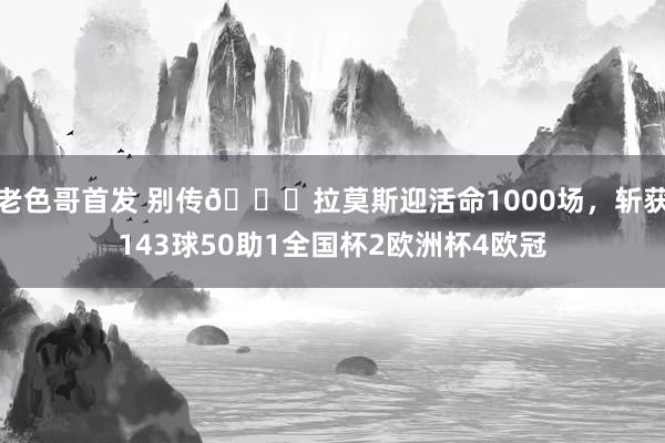 老色哥首发 别传🙌拉莫斯迎活命1000场，斩获143球50助1全国杯2欧洲杯4欧冠