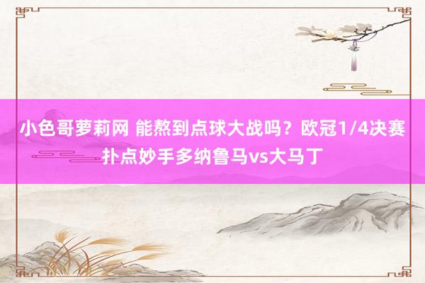 小色哥萝莉网 能熬到点球大战吗？欧冠1/4决赛扑点妙手多纳鲁马vs大马丁