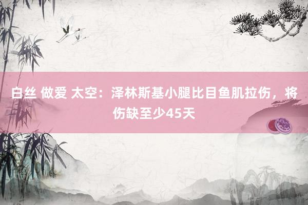 白丝 做爱 太空：泽林斯基小腿比目鱼肌拉伤，将伤缺至少45天