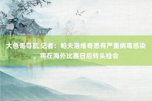 大色哥导航 记者：帕夫洛维奇患有严重病毒感染，将在海外比赛日后转头检会