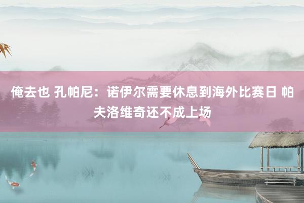 俺去也 孔帕尼：诺伊尔需要休息到海外比赛日 帕夫洛维奇还不成上场