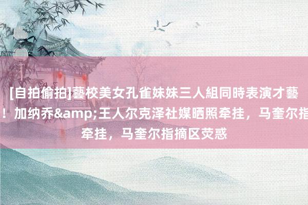 [自拍偷拍]藝校美女孔雀妹妹三人組同時表演才藝 连线破门！加纳乔&王人尔克泽社媒晒照牵挂，马奎尔指摘区荧惑