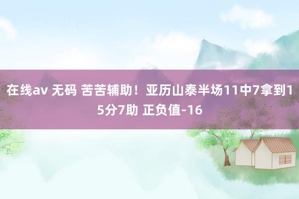 在线av 无码 苦苦辅助！亚历山泰半场11中7拿到15分7助 正负值-16