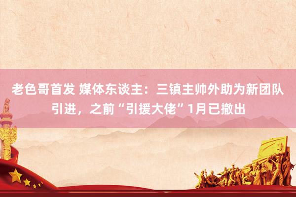 老色哥首发 媒体东谈主：三镇主帅外助为新团队引进，之前“引援大佬”1月已撤出