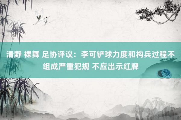 清野 裸舞 足协评议：李可铲球力度和构兵过程不组成严重犯规 不应出示红牌
