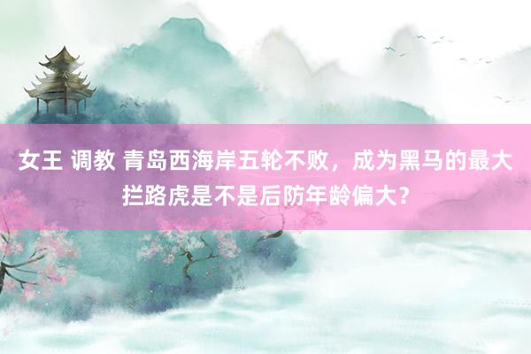 女王 调教 青岛西海岸五轮不败，成为黑马的最大拦路虎是不是后防年龄偏大？