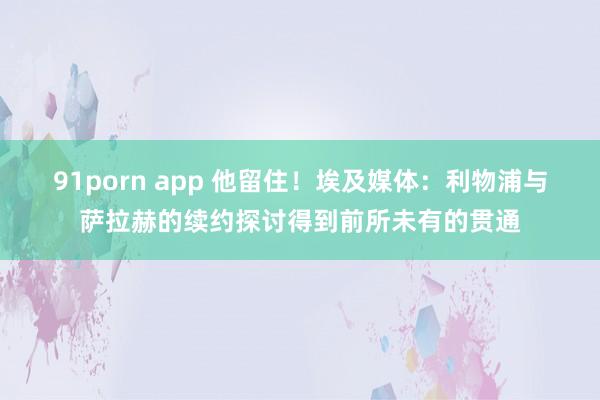 91porn app 他留住！埃及媒体：利物浦与萨拉赫的续约探讨得到前所未有的贯通