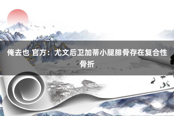 俺去也 官方：尤文后卫加蒂小腿腓骨存在复合性骨折