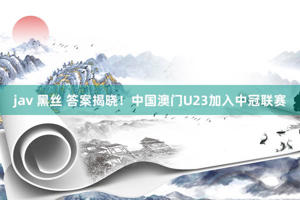 jav 黑丝 答案揭晓！中国澳门U23加入中冠联赛