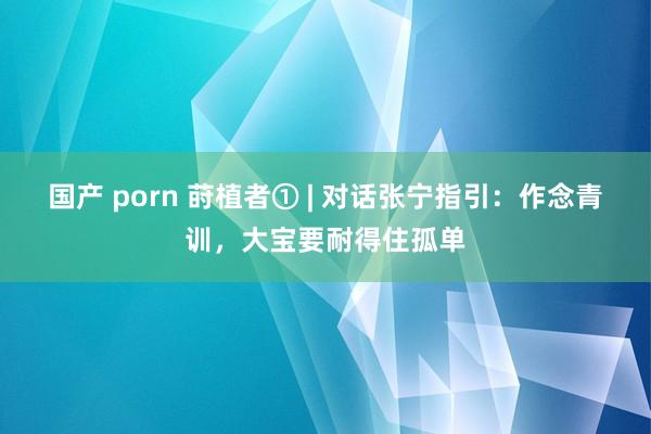 国产 porn 莳植者① | 对话张宁指引：作念青训，大宝要耐得住孤单